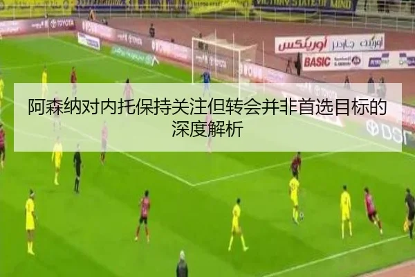 阿森纳对内托保持关注但转会并非首选目标的深度解析
