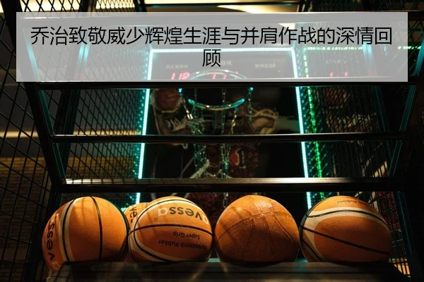 乔治致敬威少辉煌生涯与并肩作战的深情回顾
