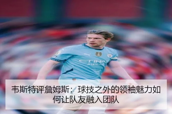 韦斯特评詹姆斯：球技之外的领袖魅力如何让队友融入团队