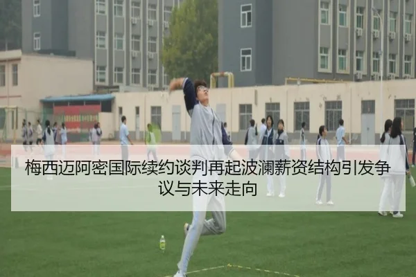 梅西迈阿密国际续约谈判再起波澜薪资结构引发争议与未来走向